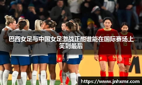 巴西女足与中国女足激战正酣谁能在国际赛场上笑到最后